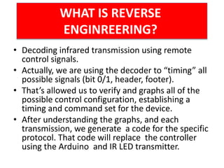• Decoding infrared transmission using remote
control signals.
• Actually, we are using the decoder to “timing” all
possible signals (bit 0/1, header, footer).
• That’s allowed us to verify and graphs all of the
possible control configuration, establishing a
timing and command set for the device.
• After understanding the graphs, and each
transmission, we generate a code for the specific
protocol. That code will replace the controller
using the Arduino and IR LED transmitter.
WHAT IS REVERSE
ENGINREERING?
 