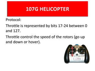 107G HELICOPTER
Protocol:
Throttle is represented by bits 17-24 between 0
and 127.
Throttle control the speed of the rotors (go up
and down or hover).
 