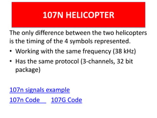 107N HELICOPTER
The only difference between the two helicopters
is the timing of the 4 symbols represented.
• Working with the same frequency (38 kHz)
• Has the same protocol (3-channels, 32 bit
package)
107n signals example
107n Code 107G Code
 