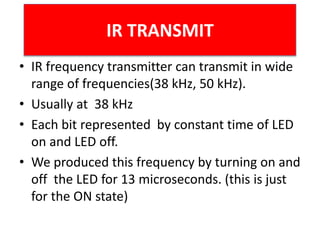 • IR frequency transmitter can transmit in wide
range of frequencies(38 kHz, 50 kHz).
• Usually at 38 kHz
• Each bit represented by constant time of LED
on and LED off.
• We produced this frequency by turning on and
off the LED for 13 microseconds. (this is just
for the ON state)
IR TRANSMIT
 