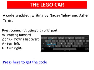 THE LEGO CAR
A code is added, writing by Nadav Yahav and Asher
Yanai.
Press here to get the code
Press commands using the serial port:
W- moving forward
Z or X - moving backward
A - turn left.
D - turn right.
 