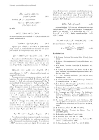 Entropia, reversibilidade e irreversibilidade 2301-9
Po[(x + dx)/λ] ≈ Po(x/λ)+
{dPo(x/λ)/dx}dx. (A-2)
Das Eqs. (A.1) e (A.2) obtemos
Po(x/λ) + {dPo(x/λ)/dx}dx =
Po(x/λ)(1 − dx/λ),
ou seja,
dPo(x/λ)/dx = −Po(x/λ)dx/λ,
de onde tiramos a probabilidade Po(x/λ) de termos zero
pontos no intervalo x
Po(x/λ) = exp(−x/λ).(A.3) (A-3)
Apenas para lembrar, a densidade de probabilidade
f(x), ou seja, a probabilidade de encontrar um ponto
por unidade de comprimento dx ´e dada por
f(x) = dPo(x/λ)/dx = (1/λ)exp(−x/λ). (A-4)
Passando da distribui¸c˜ao linear de pontos para uma
volum´etrica, ´e f´acil vermos que a probabilidade de ter-
mos zero part´ıculas num volume vol de um g´as ideal
com N part´ıculas ocupando um volume V ´e dada por
Po(vol/ξ) = exp(−vol/ξ) = exp(−Nvol/V ), (A-5)
onde deﬁnimos ξ = V /N = volume m´edio ocupado por
uma mol´ecula do g´as.
Assumiremos que num pequeno volume vol do g´as
haja uma ﬂutua¸c˜ao na densidade de tal modo que num
instante t = 0 ele n˜ao contenha nenhuma mol´ecula. A
probabilidade de isso acontecer ´e dada pela Eq. (A.5).
Ap´os um tempo muito curto τ essa ﬂutua¸c˜ao de den-
sidade desaparece devido `as colis˜oes moleculares que
tendem a restaurar o equil´ıbrio termodinˆamico. Essas
colis˜oes ocorrem com um intervalo de tempo τ = o/vm,
onde o = 1/(nσ) ´e o caminho livre m´edio, n = N/V
e σ = πd2
= se¸c˜ao de choque de colis˜ao molecular, d
= diˆametro molecular e vm ´e a velocidade molecular
t´ermica m´edia.
Sendo τ o tempo livre m´edio entre colis˜oes o pa-
rˆametro b = 1/τ d´a o n´umero de colis˜oes que uma
mol´ecula efetua por unidade de tempo. Assim, como
temos N mol´eculas o n´umero total de colis˜oes por uni-
dade de tempo Nt no g´as ´e dado por
Nt = Nb = N/τ = Nvm/ o = Nvmnσ. (A-6)
As colis˜oes que s˜ao as respons´aveis pela restaura¸c˜ao
do equil´ıbrio termodinˆamico s˜ao tamb´em respons´aveis
pelas ﬂutua¸c˜oes termodinˆamicas no g´as. De acordo com
o TRP devemos esperar que depois de decorrido um
tempo T deva ocorrer novamente uma ﬂutua¸c˜ao de den-
sidade igual a que t´ınhamos no instante inicial t = 0.
Durante esse intervalo de tempo T as colis˜oes fazem
o g´as passar por um n´umero muito grande de conﬁ-
gura¸c˜oes Z(T) dada por
Z(T) = NtT = NvmnσT. (A-7)
A probabilidade P(T) de que pelo menos uma das
conﬁgura¸c˜oes Z(T) seja uma ﬂutua¸c˜ao de densidade
igual a do instante t = 0 seria dada por P(T) =
Po(vol/V ) = 1/ Z(T). Assim, usando as Eqs. (A.5)
e (A.7) temos,
NvmnσT = 1/Po(vol/V ) = exp(Nvol/V ) (A-8)
De onde tiramos o “tempo de retorno” T
T =
exp (Nvol/V )
Nnσvm
=
exp(nvol)
n2σV vm
. (A-9)
Referˆencias
[1] K. Huang, Statistical Mechanics (John Wiley & Sons,
1963).
[2] E. Fermi, Thermodynamics (Dover publications, Inc.,
1936).
[3] P.M. Morse, Thermal Physics (W.A. Benjamin, Inc.,
1962).
[4] H. Eyring, D. Henderson, B.J. Stover and E.M. Ey-
ring, Statistical Mechanics and Dynamics (John & Wi-
ley and Sons, 1982).
[5] T.L. Hill, Statistical Mechanics (McGraw-Hill Book
Company, Inc., 1956).
[6] R. Jancel, Les Fondements de la Mecanique Statistique
(Gauthier-Villars & Cie, 1963).
[7] R.C. Tolman, The Principles of Statistical Mechanics
(Oxford University Press, 1938).
[8] C. Kittel, Elementary Statistical Mechanics (Robert E.
Krieger Publishing Company, 1988).
[9] C. Cercignani and G.M. Kremer, The Relativistic
Boltzmann Equation: Theory and Applications, Pro-
gress in Mathematical Physics v. 22 (Birkh¨auser Ver-
lag, 2001).
[10] R. Luzzi, A.R.Vasconcellos and J.G.Ramos, The
Theory of Irreversible Processes: Nonequilibrium Stati-
stical Ensemble Formalism (Notas de F´ısica do IFGW,
2005).
[11] L. Boltzmann, Wien. Ber. 66, 275 (1872).
[12] J.M.F. Bassalo, Crˆonicas da F´ısica, Tomo 6
(EDUFPA, 2001).
[13] E. Zermelo, Ann. Phys. 57, 485 (1896).
[14] H. Poincar´e, Acta Math. 13, 167 (1890).
[15] A. Sommerfeld, Thermodynamics and Statistical Me-
chanics (Academic Press, 1964).
[16] S. Chandrasekar, Rev. Mod. Phys. 15, 85 (1943).
 