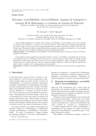 Revista Brasileira de Ensino de F´ısica, v. 30, n. 2, 2301 (2008)
www.sbﬁsica.org.br
Artigos Gerais
Entropia, reversibilidade, irreversibilidade, equa¸c˜ao de transporte e
teorema H de Boltzmann e o teorema do retorno de Poincar´e
(Entropy, reversibility, irreversibility, the transport equation and H theorem of Boltzmann
and the Poincar´e’s recurrence theorem)
M. Cattani1
e J.M.F. Bassalo2
1
Instituto de F´ısica, Universidade de S˜ao Paulo, S˜ao Paulo, SP, Brasil
2
Funda¸c˜ao Minerva, Bel´em, Par´a, Brasil
Recebido em 17/9/2007; Revisado em 13/2/2008; Aceito em 18/2/2008; Publicado em 7/7/2008
Neste trabalho analisamos as conex˜oes entre entropia, reversibilidade, irreversibilidade, teorema H e equa¸c˜ao
de transporte de Boltzmann e o teorema de retorno de Poincar´e. Estes t´opicos s˜ao estudados separadamente
em muitos artigos e livros, mas n˜ao s˜ao em geral analisados em conjunto mostrando as rela¸c˜oes entre eles como
ﬁzemos aqui. Procuramos redigir o artigo didaticamente seguindo um caminho que achamos ser o mais simples
poss´ıvel a ﬁm de tornar o conte´udo acess´ıvel aos alunos de gradua¸c˜ao de f´ısica.
Palavras-chave: reversibilidade, irreversibilidade, teorema H de Boltzmann, teorema do retorno de Poincar´e,
equa¸c˜ao de transporte.
In this paper we have analyzed the connections between entropy, reversibility, irreversibility, the H theorem
and transport equation of Boltzmann and the Poincar´e’s recurrence theorem. These topics are usually studied
separatelly in many papers and books, but they are not analyzed globally in order to obtain the connections
between them as we have done here. We have written the paper following a simple and didactic approach in
order to have a readable text to undergraduate physics students.
Keywords: reversibility, irreversibility, Boltzmann’s H-theorem, Poincar´e’s recurrence theorem, transport equa-
tion.
1. Introdu¸c˜ao
O principal motivo que nos levou a escrever o pre-
sente trabalho ´e o de n˜ao termos encontrado na lite-
ratura nenhum artigo em ensino de f´ısica ou livros de
termodinˆamica e de mecˆanica estat´ıstica onde fossem
analisadas resumidamente as propriedades essenciais e
as v´arias conex˜oes existentes entre entropia, reversibili-
dade, irreversibilidade, teorema H e a equa¸c˜ao de trans-
porte de Boltzmann e o teorema de retorno de Poin-
car´e. Esses temas s˜ao em geral estudados de modo ex-
tenso e separadamente em muitos artigos e livros sem
a preocupa¸c˜ao de se obter uma vis˜ao de conjunto dos
mesmos como ﬁzemos aqui. Apresentamos os aspectos
fundamentais desses t´opicos de um modo mais simples
poss´ıvel relacionando-os didaticamente a ﬁm de tornar
o conte´udo acess´ıvel aos alunos de gradua¸c˜ao de f´ısica.
Na se¸c˜ao 2 fazemos uma r´apida recapitula¸c˜ao dos
conceitos b´asicos da termodinˆamica e analisaremos
entropia termodinˆamica, reversibilidade e irreversibi-
lidade. Na se¸c˜ao 3 abordamos a fun¸c˜ao entropia
em mecˆanica estat´ıstica. Na se¸c˜ao 4 apresentamos a
equa¸c˜ao de transporte e o teorema H de Boltzmann.
Na se¸c˜ao 5 comparamos as fun¸c˜oes entropia em termo-
dinˆamica e em mecˆanica estat´ıstica. Finalmente, na
se¸c˜ao 6 analisamos o teorema de retorno de Poincar´e.
2. Entropia termodinˆamica, reversibili-
dade e irreversibilidade
Antes de tudo pressupomos que o leitor esteja fa-
miliarizado com conceitos b´asicos da termodinˆamica.
Mesmo assim faremos uma r´apida recorda¸c˜ao dos mes-
mos baseando-nos, por exemplo, no Cap´ıtulo 1 do livro
Statistical Mechanics de Huang [1].
Deﬁnimos sistema termodinˆamico como sendo qual-
quer sistema macrosc´opico. Parˆametros ou vari´aveis
termodinˆamicas s˜ao quantidades macrosc´opicas men-
sur´aveis associadas com o sistema termodinˆamico tais
como a press˜ao P, o volume V , a temperatura T
e o campo magn´etico B. O estado termodinˆamico ´e
especiﬁcado por um conjunto de valores de todos os
parˆametros termodinˆamicos necess´arios para a com-
pleta descri¸c˜ao do sistema.
H´a equil´ıbrio termodinˆamico quando o estado ter-
1E-mail: mcattani@if.usp.br.
Copyright by the Sociedade Brasileira de F´ısica. Printed in Brazil.
 