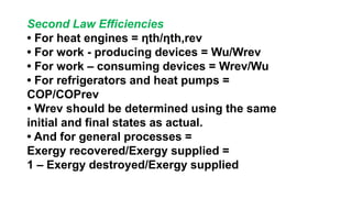 Second Law Efficiencies
• For heat engines = ηth/ηth,rev
• For work - producing devices = Wu/Wrev
• For work – consuming devices = Wrev/Wu
• For refrigerators and heat pumps =
COP/COPrev
• Wrev should be determined using the same
initial and final states as actual.
• And for general processes =
Exergy recovered/Exergy supplied =
1 – Exergy destroyed/Exergy supplied
 