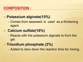 COMPOSITION :


Potassium alginate(15%)
 Comes

from seaweed; is used as a thickening

agent.


Calcium sulfate(16%)
 Reacts

with the potassium alginate to form the

gel.


Trisodium phosphate (2%)
 Added

to slow down the reaction time for mixing.

 