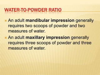 WATER-TO-POWDER RATIO
An adult mandibular impression generally
requires two scoops of powder and two
measures of water.
 An adult maxillary impression generally
requires three scoops of powder and three
measures of water.


 