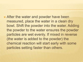 

After the water and powder have been
measured, place the water in a clean dry
bowl. Shift the powder into the water. Adding
the powder to the water ensures the powder
particles are wet evenly. If mixed in reverse
(the water is added to the powder) the
chemical reaction will start early with some
particles setting faster than others.

 