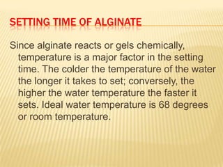 SETTING TIME OF ALGINATE
Since alginate reacts or gels chemically,
temperature is a major factor in the setting
time. The colder the temperature of the water
the longer it takes to set; conversely, the
higher the water temperature the faster it
sets. Ideal water temperature is 68 degrees
or room temperature.

 
