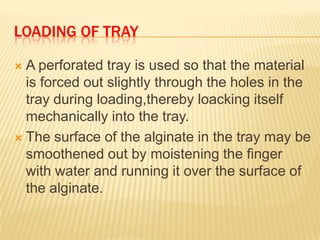 LOADING OF TRAY
A perforated tray is used so that the material
is forced out slightly through the holes in the
tray during loading,thereby loacking itself
mechanically into the tray.
 The surface of the alginate in the tray may be
smoothened out by moistening the finger
with water and running it over the surface of
the alginate.


 