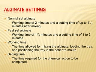 ALGINATE SETTINGS








Normal set alginate
 Working time of 2 minutes and a setting time of up to 41/2
minutes after mixing.
Fast set alginate
 Working time of 11/4 minutes and a setting time of 1 to 2
minutes.
Working time
 The time allowed for mixing the alginate, loading the tray,
and positioning the tray in the patient's mouth.
Setting time
 The time required for the chemical action to be
completed.

 