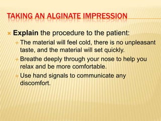 TAKING AN ALGINATE IMPRESSION


Explain the procedure to the patient:
 The

material will feel cold, there is no unpleasant
taste, and the material will set quickly.
 Breathe deeply through your nose to help you
relax and be more comfortable.
 Use hand signals to communicate any
discomfort.

 