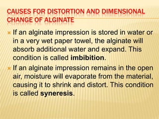 CAUSES FOR DISTORTION AND DIMENSIONAL
CHANGE OF ALGINATE
If an alginate impression is stored in water or
in a very wet paper towel, the alginate will
absorb additional water and expand. This
condition is called imbibition.
 If an alginate impression remains in the open
air, moisture will evaporate from the material,
causing it to shrink and distort. This condition
is called syneresis.


 
