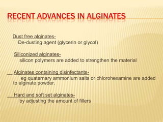RECENT ADVANCES IN ALGINATES
Dust free alginatesDe-dusting agent (glycerin or glycol)
Siliconized alginatessilicon polymers are added to strengthen the material

Alginates containing disinfectantseg quaternary ammonium salts or chlorohexamine are added
to alginate powder.
Hard and soft set alginatesby adjusting the amount of fillers

 
