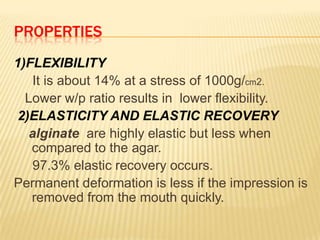 PROPERTIES
1)FLEXIBILITY
It is about 14% at a stress of 1000g/cm2.
Lower w/p ratio results in lower flexibility.
2)ELASTICITY AND ELASTIC RECOVERY
alginate are highly elastic but less when
compared to the agar.
97.3% elastic recovery occurs.
Permanent deformation is less if the impression is
removed from the mouth quickly.

 