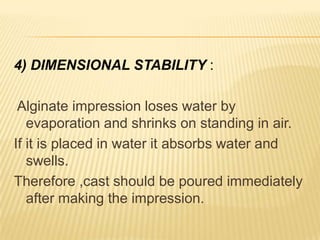 4) DIMENSIONAL STABILITY :
Alginate impression loses water by
evaporation and shrinks on standing in air.
If it is placed in water it absorbs water and
swells.
Therefore ,cast should be poured immediately
after making the impression.

 