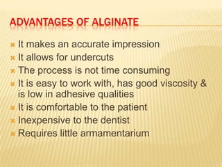 ADVANTAGES OF ALGINATE
It makes an accurate impression
 It allows for undercuts
 The process is not time consuming
 It is easy to work with, has good viscosity &
is low in adhesive qualities
 It is comfortable to the patient
 Inexpensive to the dentist
 Requires little armamentarium


 