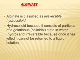 ALGINATE
Alginate is classified as irreversible
hydrocolloid.
 Hydrocolloid because it consists of particles
of a gelatinous (colloidal) state in water
(hydro) and irreversible because once it has
jelled it cannot be returned to a liquid
solution.


 