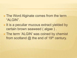 The Word Alginate comes from the term
“ALGIN”.
 It is a peculiar mucous extract yielded by
certain brown seaweed ( algae ) .
 The term „ALGIN‟ was coined by chemist
from scotland @ the end of 19th century.


 