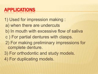 APPLICATIONS
1) Used for impression making :
a) when there are undercuts
b) In mouth with excessive flow of saliva
c ) For partial dentures with clasps.
2) For making preliminary impressions for
complete denture.
3) For orthodontic and study models.
4) For duplicating models.

 