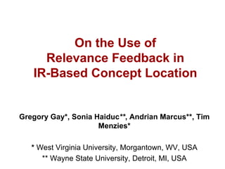 On the Use of
     Relevance Feedback in
   IR-Based Concept Location
Gregory Gay*, Sonia Haiduc**, Andrian Marcus**, Tim
                     Menzies*
   * West Virginia University, Morgantown, WV, USA
      ** Wayne State University, Detroit, MI, USA