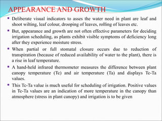APPEARANCE AND GROWTH
 Deliberate visual indicators to asses the water need in plant are leaf and
shoot wilting, leaf colour, drooping of leaves, rolling of leaves etc.
 But, appearance and growth are not often effective parameters for deciding
irrigation scheduling, as plants exhibit visible symptoms of deficiency long
after they experience moisture stress.
 When partial or full stomatal closure occurs due to reduction of
transpiration (because of reduced availability of water to the plant), there is
a rise in leaf temperature.
 A hand-held infrared thermometer measures the difference between plant
canopy temperature (Tc) and air temperature (Ta) and displays Tc-Ta
values.
 This Tc-Ta value is much useful for scheduling of irrigation. Positive values
in Tc-Ta values are an indication of more temperature in the canopy than
atmosphere (stress in plant canopy) and irrigation is to be given
 