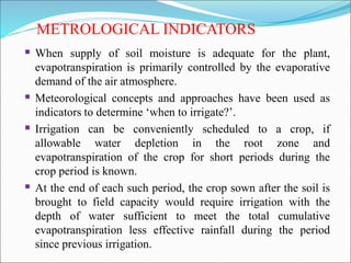 METROLOGICAL INDICATORS
 When supply of soil moisture is adequate for the plant,
evapotranspiration is primarily controlled by the evaporative
demand of the air atmosphere.
 Meteorological concepts and approaches have been used as
indicators to determine ‘when to irrigate?’.
 Irrigation can be conveniently scheduled to a crop, if
allowable water depletion in the root zone and
evapotranspiration of the crop for short periods during the
crop period is known.
 At the end of each such period, the crop sown after the soil is
brought to field capacity would require irrigation with the
depth of water sufficient to meet the total cumulative
evapotranspiration less effective rainfall during the period
since previous irrigation.
 