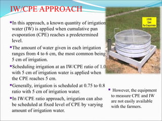 IW/CPE APPROACH
In this approach, a known quantity of irrigation
water (IW) is applied when cumulative pan
evaporation (CPE) reaches a predetermined
level.
The amount of water given in each irrigation
ranges from 4 to 6 cm, the most common being
5 cm of irrigation.
Scheduling irrigation at an IW/CPE ratio of 1.0
with 5 cm of irrigation water is applied when
the CPE reaches 5 cm.
Generally, irrigation is scheduled at 0.75 to 0.8
ratio with 5 cm of irrigation water.
In IW/CPE ratio approach, irrigation can also
be scheduled at fixed level of CPE by varying
amount of irrigation water.
 However, the equipment
to measure CPE and IW
are not easily available
with the farmers.
 