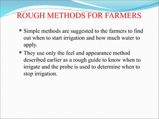 ROUGH METHODS FOR FARMERS
 Simple methods are suggested to the farmers to find
out when to start irrigation and how much water to
apply.
 They use only the feel and appearance method
described earlier as a rough guide to know when to
irrigate and the probe is used to determine when to
stop irrigation.
 