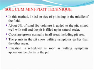 SOIL CUM MINI-PLOT TECHNIQUE
 In this method, 1x1x1 m size of pit is dug in the middle of
the field.
 About 5% of sand (by volume) is added to the pit, mixed
well with soil and the pit is filled up in natural order.
 Crops are grown normally in all areas including pit area.
 The plants in the pit show wilting symptoms earlier than
the other areas.
 Irrigation is scheduled as soon as wilting symptoms
appear on the plants in the pit.
 