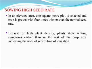 SOWING HIGH SEED RATE
 In an elevated area, one square metre plot is selected and
crop is grown with four times thicker than the normal seed
rate.
 Because of high plant density, plants show wilting
symptoms earlier than in the rest of the crop area
indicating the need of scheduling of irrigation.
 