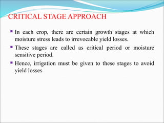 CRITICAL STAGE APPROACH
 In each crop, there are certain growth stages at which
moisture stress leads to irrevocable yield losses.
 These stages are called as critical period or moisture
sensitive period.
 Hence, irrigation must be given to these stages to avoid
yield losses
 