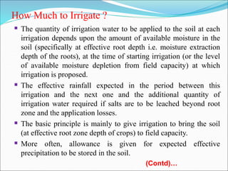 How Much to Irrigate ?
 The quantity of irrigation water to be applied to the soil at each
irrigation depends upon the amount of available moisture in the
soil (specifically at effective root depth i.e. moisture extraction
depth of the roots), at the time of starting irrigation (or the level
of available moisture depletion from field capacity) at which
irrigation is proposed.
 The effective rainfall expected in the period between this
irrigation and the next one and the additional quantity of
irrigation water required if salts are to be leached beyond root
zone and the application losses.
 The basic principle is mainly to give irrigation to bring the soil
(at effective root zone depth of crops) to field capacity.
 More often, allowance is given for expected effective
precipitation to be stored in the soil.
(Contd)…
 