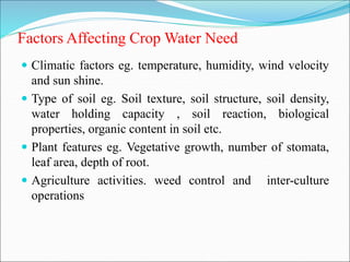 Factors Affecting Crop Water Need
 Climatic factors eg. temperature, humidity, wind velocity
and sun shine.
 Type of soil eg. Soil texture, soil structure, soil density,
water holding capacity , soil reaction, biological
properties, organic content in soil etc.
 Plant features eg. Vegetative growth, number of stomata,
leaf area, depth of root.
 Agriculture activities. weed control and inter-culture
operations
 