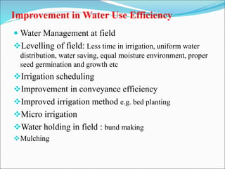 Improvement in Water Use Efficiency
 Water Management at field
Levelling of field: Less time in irrigation, uniform water
distribution, water saving, equal moisture environment, proper
seed germination and growth etc
Irrigation scheduling
Improvement in conveyance efficiency
Improved irrigation method e.g. bed planting
Micro irrigation
Water holding in field : bund making
Mulching
 