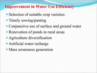 Improvement in Water Use Efficiency
 Selection of suitable crop varieties
 Timely sowing/panting
 Conjunctive use of surface and ground water
 Renovation of ponds in rural areas
 Agriculture diversification
 Artificial water recharge
 Mass awareness generation
 