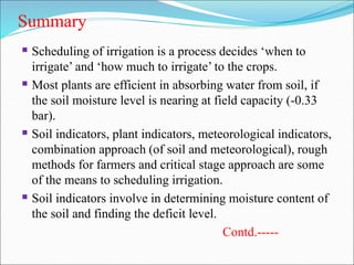 Summary
 Scheduling of irrigation is a process decides ‘when to
irrigate’ and ‘how much to irrigate’ to the crops.
 Most plants are efficient in absorbing water from soil, if
the soil moisture level is nearing at field capacity (-0.33
bar).
 Soil indicators, plant indicators, meteorological indicators,
combination approach (of soil and meteorological), rough
methods for farmers and critical stage approach are some
of the means to scheduling irrigation.
 Soil indicators involve in determining moisture content of
the soil and finding the deficit level.
Contd.-----
 
