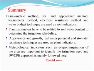 Summary
 Gravimetric method, feel and appearance method,
tensiometer method, electrical resistance method and
water budget technique are used as soil indicators.
 Plant parameters have to be related to soil water content to
determine the irrigation scheduling.
 Appearance and growth, leaf water potential and stomatal
resistance techniques are used as plant indicators.
 Meteorological indicators such as evapotranspiration of
the crop are important to identify the irrigation need and
IW/CPE approach is mainly followed here.
Contd.-----
 
