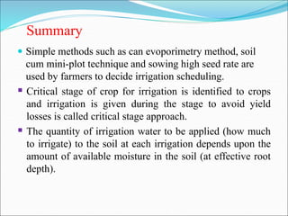 Summary
 Simple methods such as can evoporimetry method, soil
cum mini-plot technique and sowing high seed rate are
used by farmers to decide irrigation scheduling.
 Critical stage of crop for irrigation is identified to crops
and irrigation is given during the stage to avoid yield
losses is called critical stage approach.
 The quantity of irrigation water to be applied (how much
to irrigate) to the soil at each irrigation depends upon the
amount of available moisture in the soil (at effective root
depth).
 