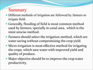 Summary
 Different methods of irrigation are followed by farmers to
irrigate field.
 Generally, flooding of field is most common method
used by farmers, specially in canal area, which is the
most unwise method.
 Farmers should select the irrigation method, which are
water saving without compromising the crop yield.
 Micro irrigation is most effective method for irrigating
the crops, which save water with improved yield and
quality of produce.
 Major objective should be to improve the crop water
productivity.
 