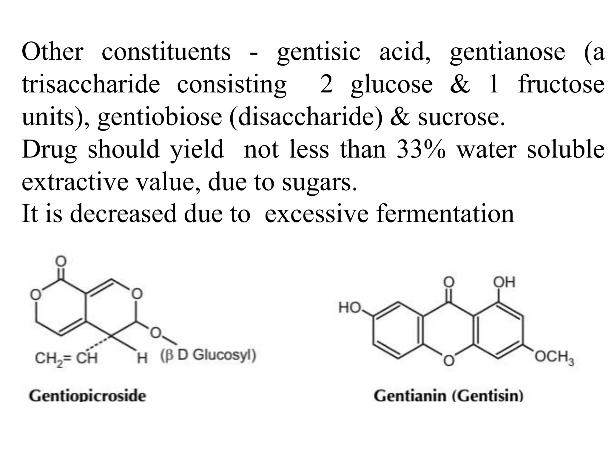Other constituents - gentisic acid, gentianose (a
trisaccharide consisting 2 glucose & 1 fructose
units), gentiobiose (disaccharide) & sucrose.
Drug should yield not less than 33% water soluble
extractive value, due to sugars.
It is decreased due to excessive fermentation
 