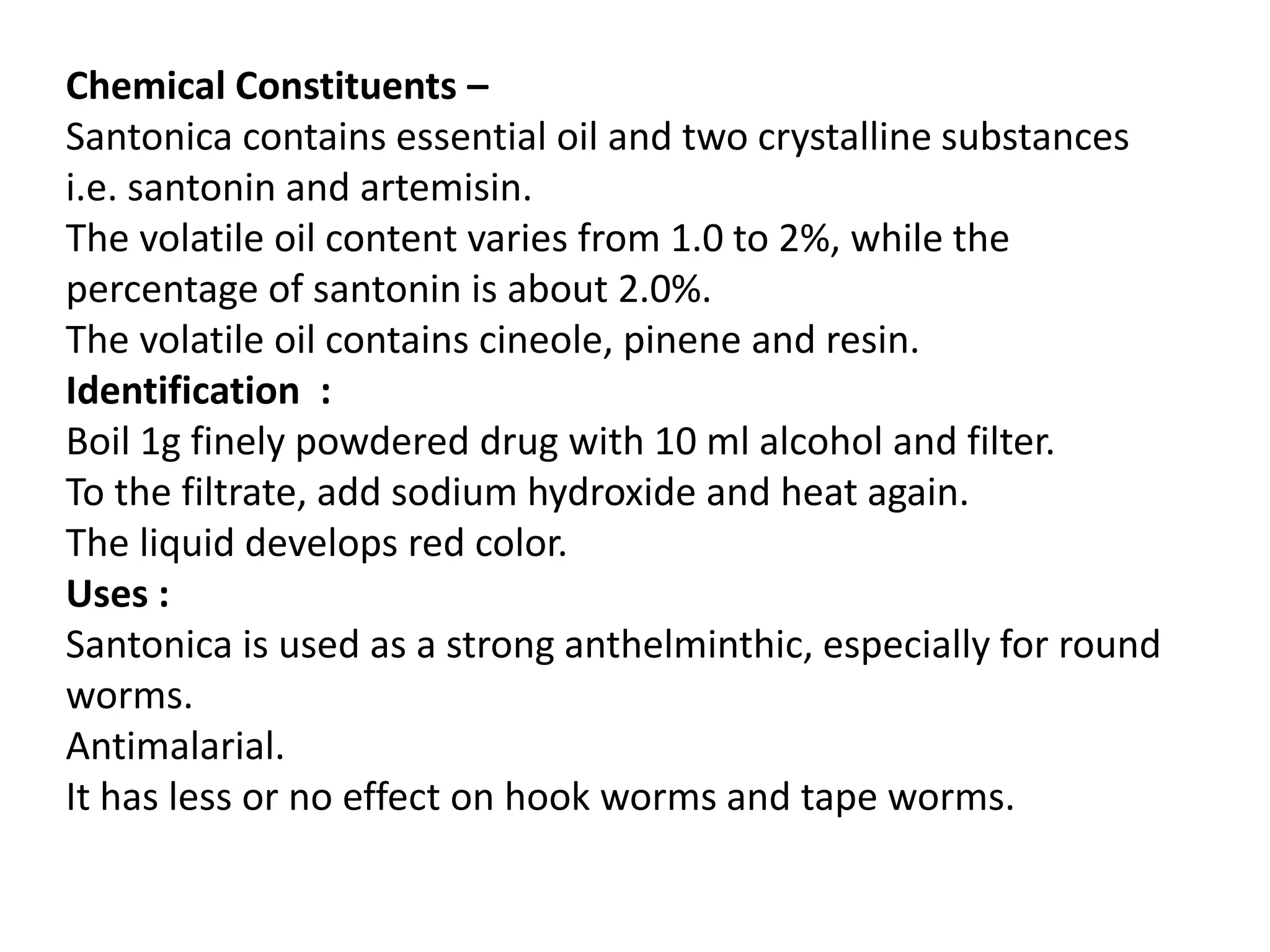 Chemical Constituents –
Santonica contains essential oil and two crystalline substances
i.e. santonin and artemisin.
The volatile oil content varies from 1.0 to 2%, while the
percentage of santonin is about 2.0%.
The volatile oil contains cineole, pinene and resin.
Identification :
Boil 1g finely powdered drug with 10 ml alcohol and filter.
To the filtrate, add sodium hydroxide and heat again.
The liquid develops red color.
Uses :
Santonica is used as a strong anthelminthic, especially for round
worms.
Antimalarial.
It has less or no effect on hook worms and tape worms.
 