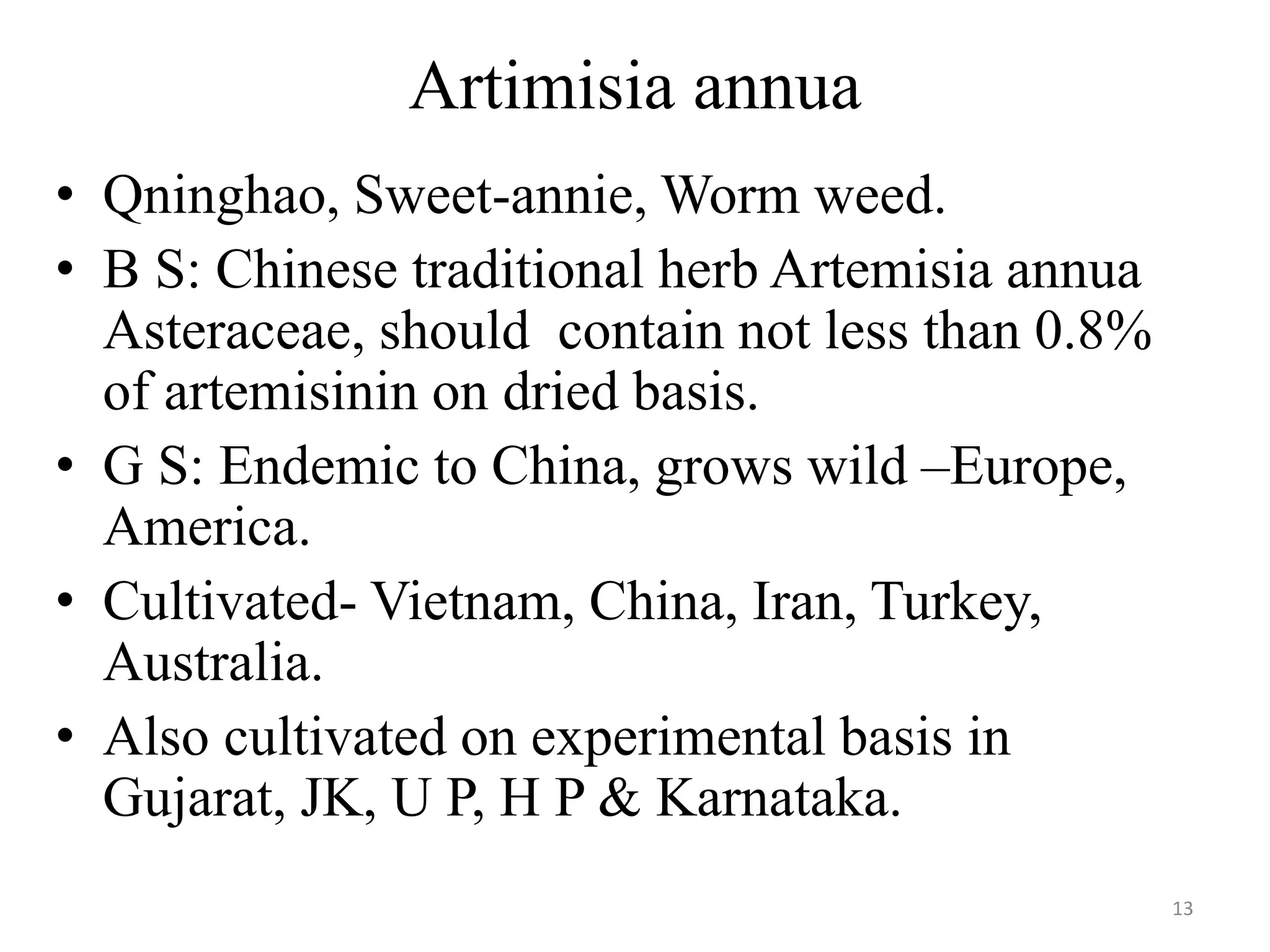 Artimisia annua
• Qninghao, Sweet-annie, Worm weed.
• B S: Chinese traditional herb Artemisia annua
Asteraceae, should contain not less than 0.8%
of artemisinin on dried basis.
• G S: Endemic to China, grows wild –Europe,
America.
• Cultivated- Vietnam, China, Iran, Turkey,
Australia.
• Also cultivated on experimental basis in
Gujarat, JK, U P, H P & Karnataka.
13
 