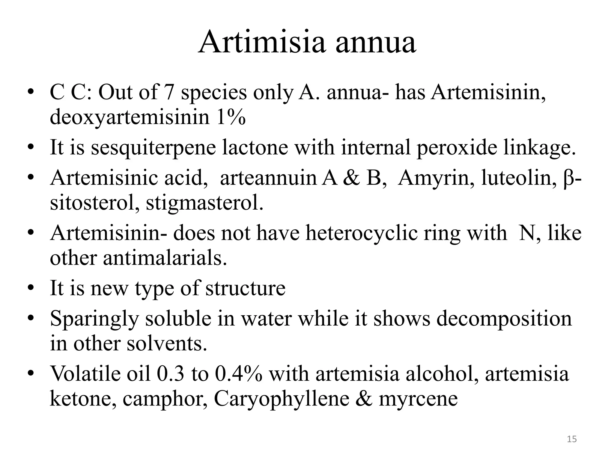 Artimisia annua
• C C: Out of 7 species only A. annua- has Artemisinin,
deoxyartemisinin 1%
• It is sesquiterpene lactone with internal peroxide linkage.
• Artemisinic acid, arteannuin A & B, Amyrin, luteolin, β-
sitosterol, stigmasterol.
• Artemisinin- does not have heterocyclic ring with N, like
other antimalarials.
• It is new type of structure
• Sparingly soluble in water while it shows decomposition
in other solvents.
• Volatile oil 0.3 to 0.4% with artemisia alcohol, artemisia
ketone, camphor, Caryophyllene & myrcene
15
 