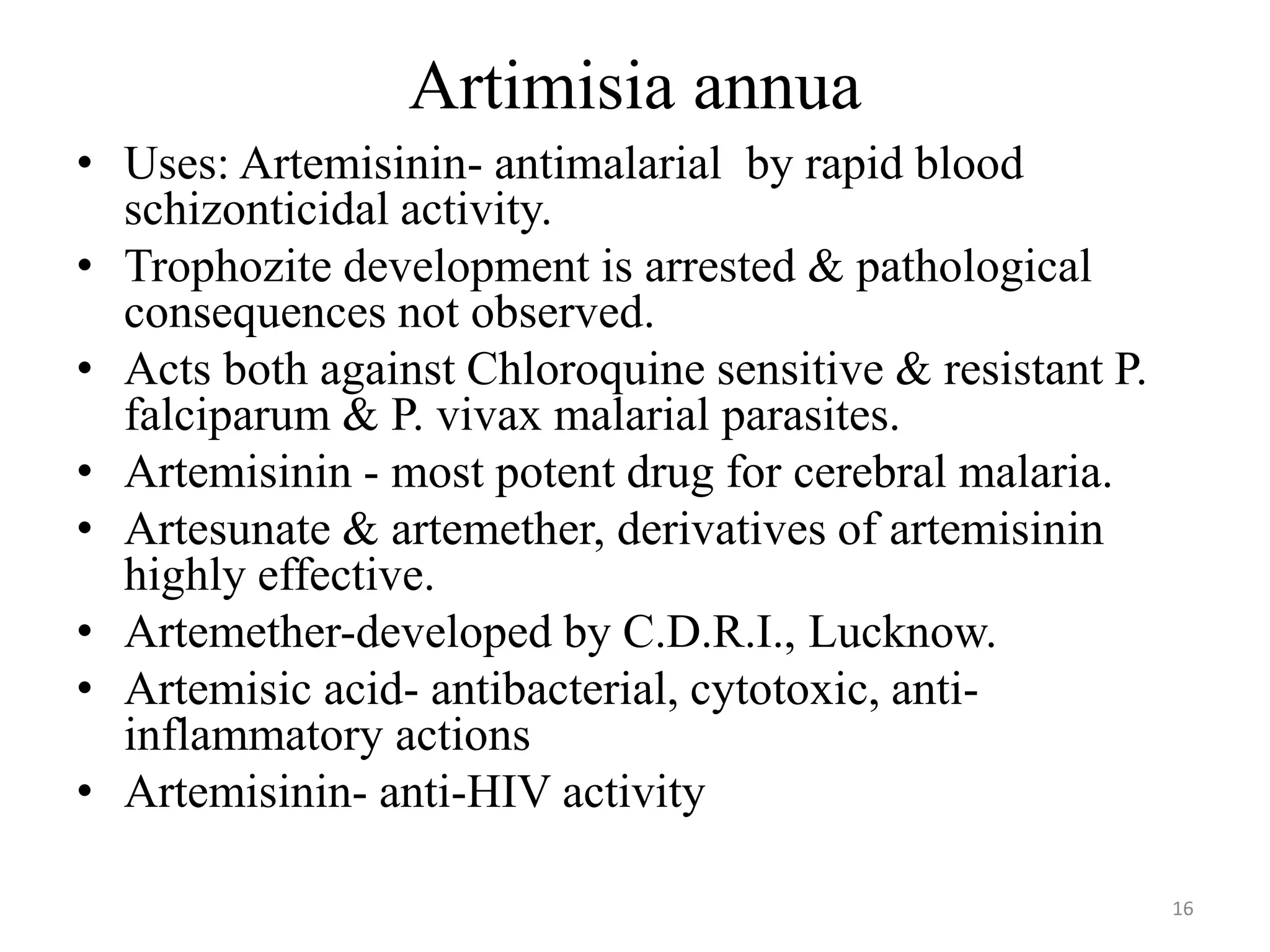 Artimisia annua
• Uses: Artemisinin- antimalarial by rapid blood
schizonticidal activity.
• Trophozite development is arrested & pathological
consequences not observed.
• Acts both against Chloroquine sensitive & resistant P.
falciparum & P. vivax malarial parasites.
• Artemisinin - most potent drug for cerebral malaria.
• Artesunate & artemether, derivatives of artemisinin
highly effective.
• Artemether-developed by C.D.R.I., Lucknow.
• Artemisic acid- antibacterial, cytotoxic, anti-
inflammatory actions
• Artemisinin- anti-HIV activity
16
 