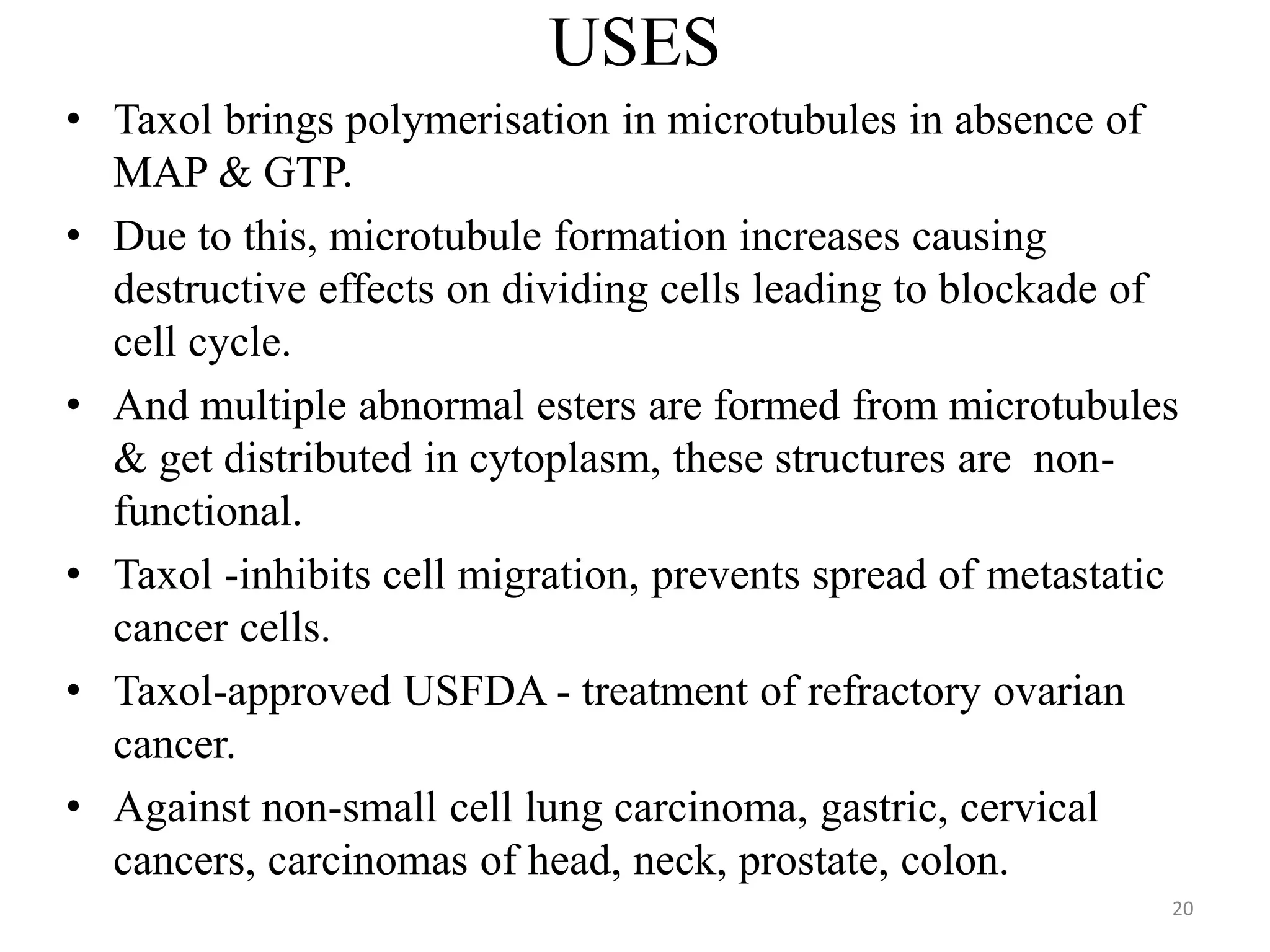 USES
• Taxol brings polymerisation in microtubules in absence of
MAP & GTP.
• Due to this, microtubule formation increases causing
destructive effects on dividing cells leading to blockade of
cell cycle.
• And multiple abnormal esters are formed from microtubules
& get distributed in cytoplasm, these structures are non-
functional.
• Taxol -inhibits cell migration, prevents spread of metastatic
cancer cells.
• Taxol-approved USFDA - treatment of refractory ovarian
cancer.
• Against non-small cell lung carcinoma, gastric, cervical
cancers, carcinomas of head, neck, prostate, colon.
20
 