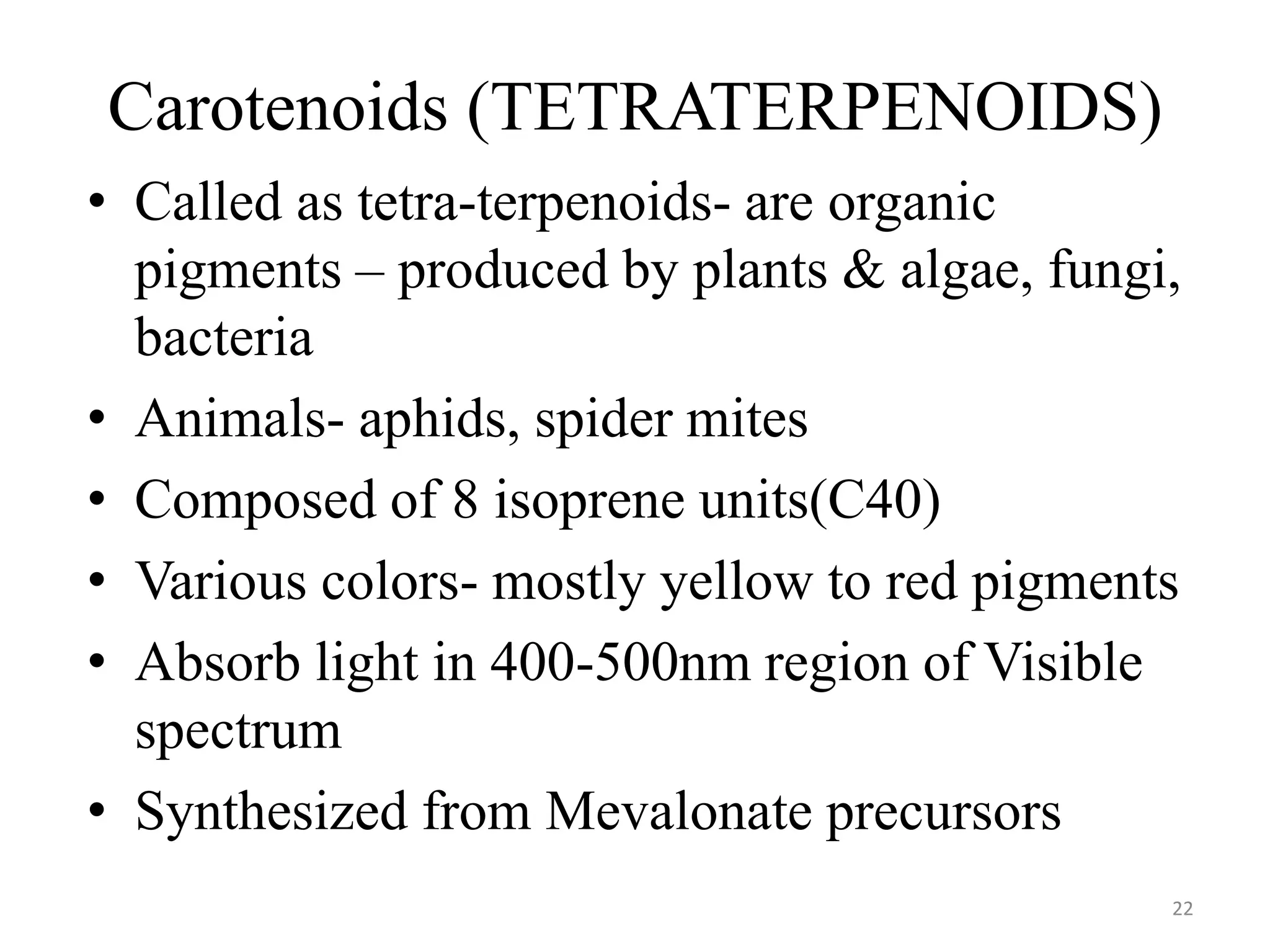 Carotenoids (TETRATERPENOIDS)
• Called as tetra-terpenoids- are organic
pigments – produced by plants & algae, fungi,
bacteria
• Animals- aphids, spider mites
• Composed of 8 isoprene units(C40)
• Various colors- mostly yellow to red pigments
• Absorb light in 400-500nm region of Visible
spectrum
• Synthesized from Mevalonate precursors
22
 