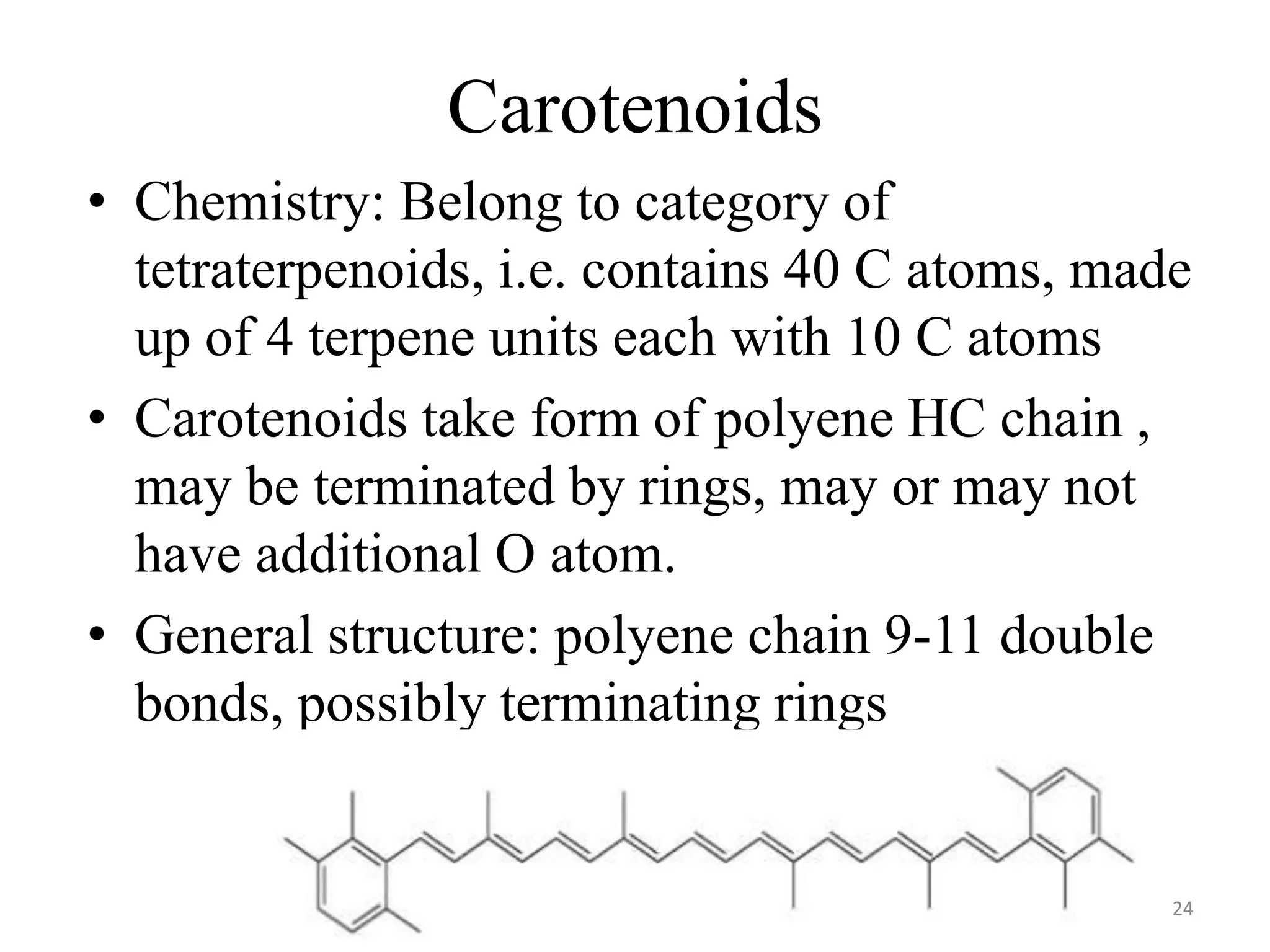 Carotenoids
• Chemistry: Belong to category of
tetraterpenoids, i.e. contains 40 C atoms, made
up of 4 terpene units each with 10 C atoms
• Carotenoids take form of polyene HC chain ,
may be terminated by rings, may or may not
have additional O atom.
• General structure: polyene chain 9-11 double
bonds, possibly terminating rings
24
 