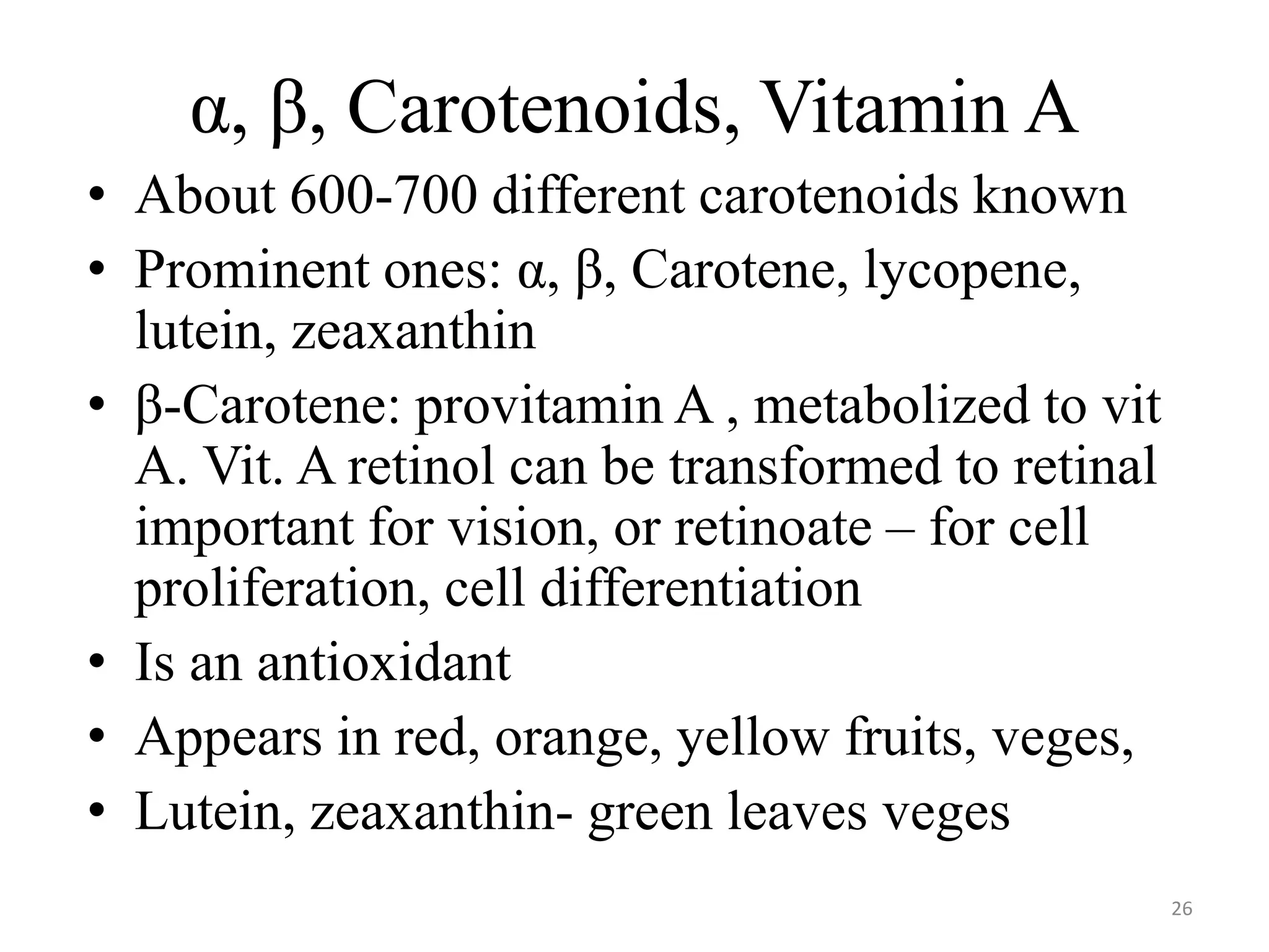 α, β, Carotenoids, Vitamin A
• About 600-700 different carotenoids known
• Prominent ones: α, β, Carotene, lycopene,
lutein, zeaxanthin
• β-Carotene: provitamin A , metabolized to vit
A. Vit. A retinol can be transformed to retinal
important for vision, or retinoate – for cell
proliferation, cell differentiation
• Is an antioxidant
• Appears in red, orange, yellow fruits, veges,
• Lutein, zeaxanthin- green leaves veges
26
 