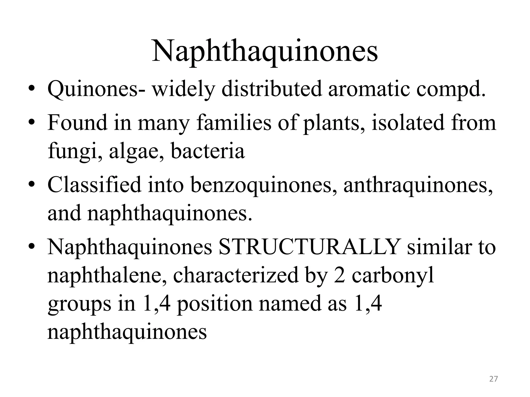 Naphthaquinones
• Quinones- widely distributed aromatic compd.
• Found in many families of plants, isolated from
fungi, algae, bacteria
• Classified into benzoquinones, anthraquinones,
and naphthaquinones.
• Naphthaquinones STRUCTURALLY similar to
naphthalene, characterized by 2 carbonyl
groups in 1,4 position named as 1,4
naphthaquinones
27
 