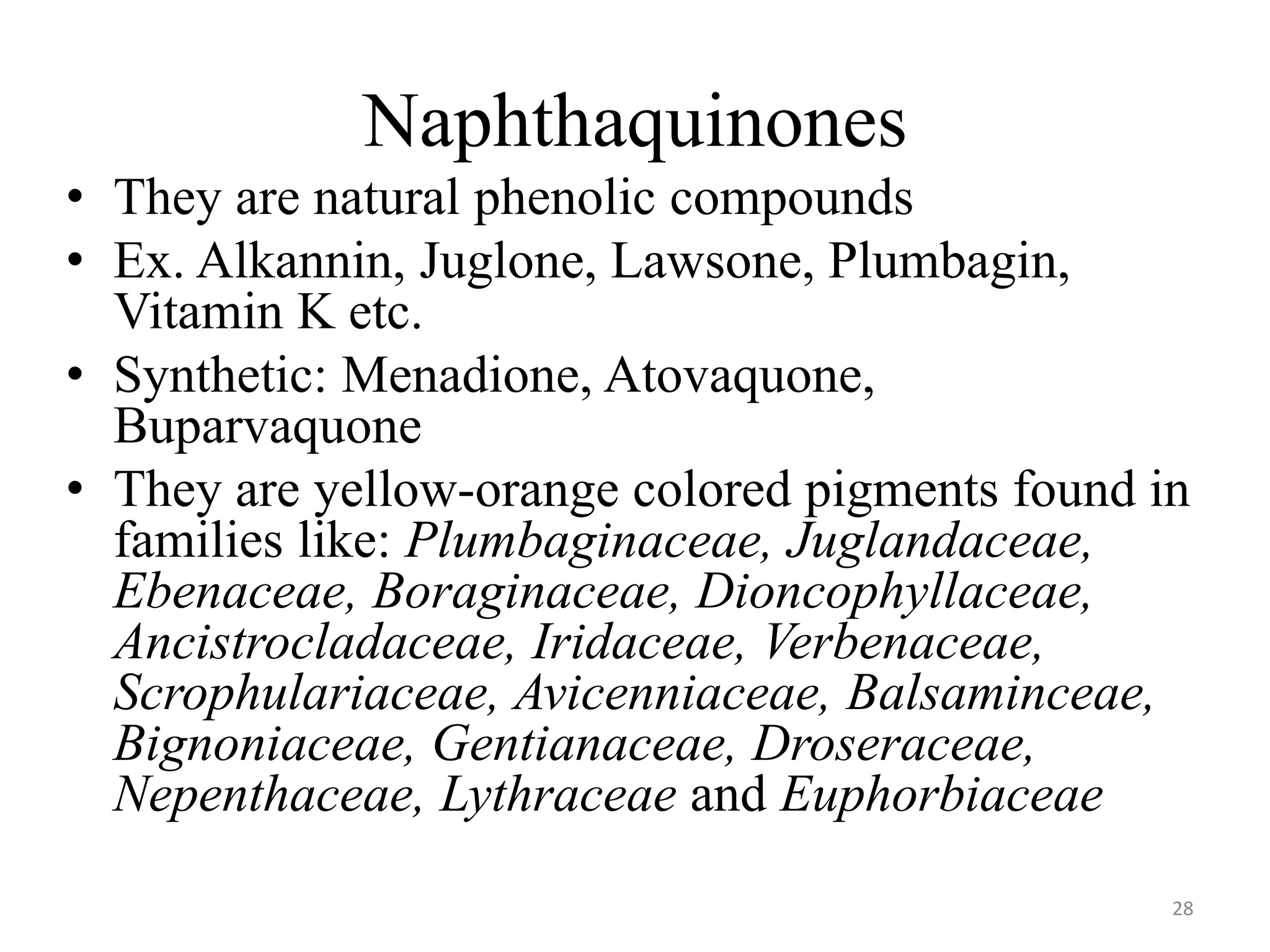 Naphthaquinones
• They are natural phenolic compounds
• Ex. Alkannin, Juglone, Lawsone, Plumbagin,
Vitamin K etc.
• Synthetic: Menadione, Atovaquone,
Buparvaquone
• They are yellow-orange colored pigments found in
families like: Plumbaginaceae, Juglandaceae,
Ebenaceae, Boraginaceae, Dioncophyllaceae,
Ancistrocladaceae, Iridaceae, Verbenaceae,
Scrophulariaceae, Avicenniaceae, Balsaminceae,
Bignoniaceae, Gentianaceae, Droseraceae,
Nepenthaceae, Lythraceae and Euphorbiaceae
28
 